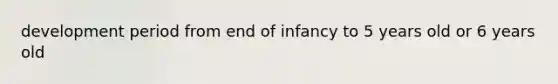 development period from end of infancy to 5 years old or 6 years old