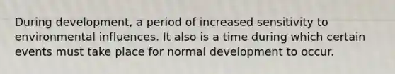 During development, a period of increased sensitivity to environmental influences. It also is a time during which certain events must take place for normal development to occur.