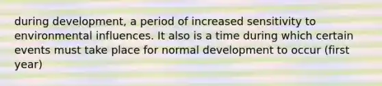 during development, a period of increased sensitivity to environmental influences. It also is a time during which certain events must take place for normal development to occur (first year)