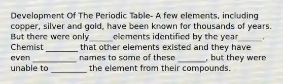 Development Of The Periodic Table- A few elements, including copper, silver and gold, have been known for thousands of years. But there were only______elements identified by the year______. Chemist ________ that other elements existed and they have even ___________ names to some of these _______, but they were unable to _________ the element from their compounds.