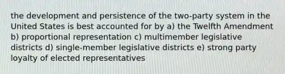 the development and persistence of the two-party system in the United States is best accounted for by a) the Twelfth Amendment b) proportional representation c) multimember legislative districts d) single-member legislative districts e) strong party loyalty of elected representatives