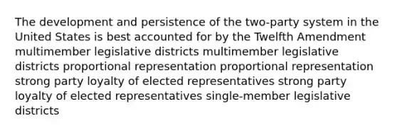 The development and persistence of the two-party system in the United States is best accounted for by the Twelfth Amendment multimember legislative districts multimember legislative districts proportional representation proportional representation strong party loyalty of elected representatives strong party loyalty of elected representatives single-member legislative districts