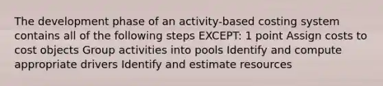 The development phase of an activity-based costing system contains all of the following steps EXCEPT: 1 point Assign costs to cost objects Group activities into pools Identify and compute appropriate drivers Identify and estimate resources