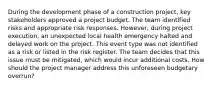 During the development phase of a construction project, key stakeholders approved a project budget. The team identified risks and appropriate risk responses. However, during project execution, an unexpected local health emergency halted and delayed work on the project. This event type was not identified as a risk or listed in the risk register. The team decides that this issue must be mitigated, which would incur additional costs. How should the project manager address this unforeseen budgetary overrun?