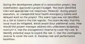 During the development phase of a construction project, key stakeholders approved a project budget. The team identified risks and appropriate risk responses. However, during project execution, an unexpected local health emergency halted and delayed work on the project. This event type was not identified as a risk or listed in the risk register. The team decides that this issue must be mitigated, which would incur additional costs. How should the project manager address this unforeseen budgetary overrun? A. Use the management reserve to cover the cost. B. Identify potential ways to exploit the risk. C. Use the contingency reserve to cover the cost. D. Develop cost and performance baselines.