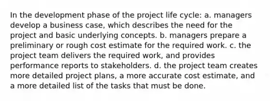 In the development phase of the project life cycle: a. managers develop a business case, which describes the need for the project and basic underlying concepts. b. managers prepare a preliminary or rough cost estimate for the required work. c. the project team delivers the required work, and provides performance reports to stakeholders. d. the project team creates more detailed project plans, a more accurate cost estimate, and a more detailed list of the tasks that must be done.