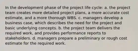 In the development phase of the project life cycle: a. the project team creates more detailed project plans, a more accurate cost estimate, and a more thorough WBS. c. managers develop a business case, which describes the need for the project and basic underlying concepts. b. the project team delivers the required work, and provides performance reports to stakeholders. d. managers prepare a preliminary or rough cost estimate for the required work.