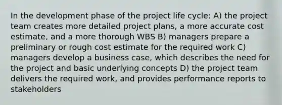 In the development phase of the project life cycle: A) the project team creates more detailed project plans, a more accurate cost estimate, and a more thorough WBS B) managers prepare a preliminary or rough cost estimate for the required work C) managers develop a business case, which describes the need for the project and basic underlying concepts D) the project team delivers the required work, and provides performance reports to stakeholders