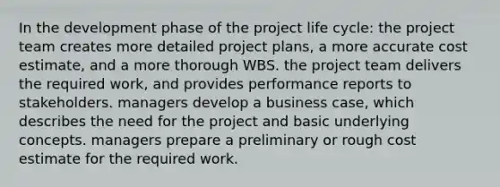 In the development phase of the project life cycle: the project team creates more detailed project plans, a more accurate cost estimate, and a more thorough WBS. the project team delivers the required work, and provides performance reports to stakeholders. managers develop a business case, which describes the need for the project and basic underlying concepts. managers prepare a preliminary or rough cost estimate for the required work.