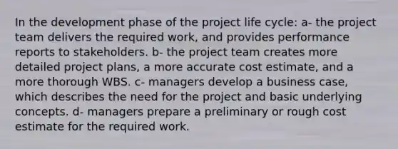 In the development phase of the project life cycle: a- the project team delivers the required work, and provides performance reports to stakeholders. b- the project team creates more detailed project plans, a more accurate cost estimate, and a more thorough WBS. c- managers develop a business case, which describes the need for the project and basic underlying concepts. d- managers prepare a preliminary or rough cost estimate for the required work.