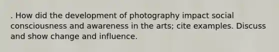 . How did the development of photography impact social consciousness and awareness in the arts; cite examples. Discuss and show change and influence.