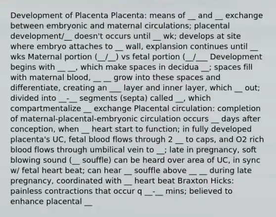 Development of Placenta Placenta: means of __ and __ exchange between embryonic and maternal circulations; placental development/__ doesn't occurs until __ wk; develops at site where embryo attaches to __ wall, explansion continues until __ wks Maternal portion (__/__) vs fetal portion (__/___ Development begins with __ __, which make spaces in decidua __; spaces fill with maternal blood, __ __ grow into these spaces and differentiate, creating an ___ layer and inner layer, which __ out; divided into __-__ segments (septa) called __, which compartmentalize __ exchange Placental circulation: completion of maternal-placental-embryonic circulation occurs __ days after conception, when __ heart start to function; in fully developed placenta's UC, fetal blood flows through 2 __ to caps, and O2 rich blood flows through umbilical vein to __; late in pregnancy, soft blowing sound (__ souffle) can be heard over area of UC, in sync w/ fetal heart beat; can hear __ souffle above __ __ during late pregnancy, coordinated with __ heart beat Braxton Hicks: painless contractions that occur q __-__ mins; believed to enhance placental __