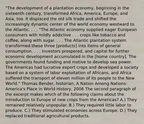 "The development of a plantation economy, beginning in the sixteenth century, transformed Africa, America, Europe, and Asia, too. It displaced the old silk trade and shifted the increasingly dynamic center of the world economy westward to the Atlantic. . . . "The Atlantic economy supplied eager European consumers with mildly addictive . . . crops like tobacco and coffee, along with sugar. . . . The Atlantic plantation system transformed these three [products] into items of general consumption. . . . Investors prospered, and capital for further economic development accumulated in the [home country]. The governments found funding and motive to develop sea power. The Americas had lucrative export crops and developed a society based on a system of labor exploitation of Africans, and Africa suffered the transport of eleven million of its people to the New World." Thomas Bender, historian, A Nation Among Nations: America's Place in World History, 2006 The second paragraph of the excerpt makes which of the following claims about the introduction to Europe of new crops from the Americas? A.) They remained relatively unpopular. B.) They required little labor to produce. C.) They stimulated economies across Europe. D.) They replaced traditional agricultural products.