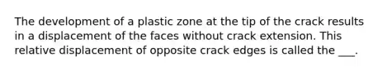 The development of a plastic zone at the tip of the crack results in a displacement of the faces without crack extension. This relative displacement of opposite crack edges is called the ___.