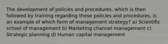 The development of policies and procedures, which is then followed by training regarding these policies and procedures, is an example of which form of management strategy? a) Scientific school of management b) Marketing channel management c) Strategic planning d) Human capital management