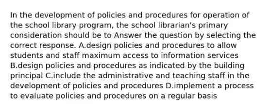 In the development of policies and procedures for operation of the school library program, the school librarian's primary consideration should be to Answer the question by selecting the correct response. A.design policies and procedures to allow students and staff maximum access to information services B.design policies and procedures as indicated by the building principal C.include the administrative and teaching staff in the development of policies and procedures D.implement a process to evaluate policies and procedures on a regular basis