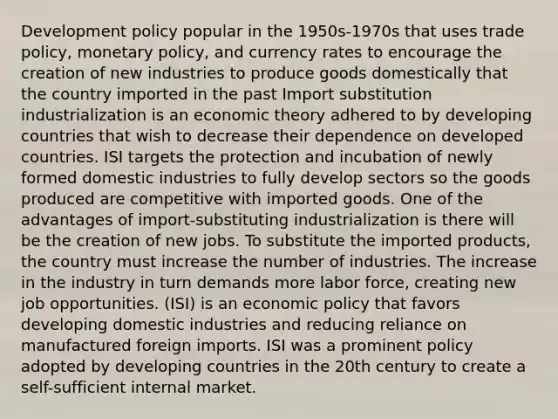 Development policy popular in the 1950s-1970s that uses trade policy, monetary policy, and currency rates to encourage the creation of new industries to produce goods domestically that the country imported in the past Import substitution industrialization is an economic theory adhered to by developing countries that wish to decrease their dependence on developed countries. ISI targets the protection and incubation of newly formed domestic industries to fully develop sectors so the goods produced are competitive with imported goods. One of the advantages of import-substituting industrialization is there will be the creation of new jobs. To substitute the imported products, the country must increase the number of industries. The increase in the industry in turn demands more labor force, creating new job opportunities. (ISI) is an economic policy that favors developing domestic industries and reducing reliance on manufactured foreign imports. ISI was a prominent policy adopted by developing countries in the 20th century to create a self-sufficient internal market.