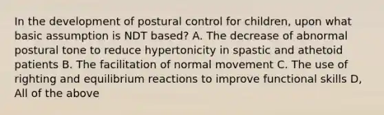 In the development of postural control for children, upon what basic assumption is NDT based?​​ A. The decrease of abnormal postural tone to reduce hypertonicity in spastic and athetoid patients​ B. The facilitation of normal movement​ C. The use of righting and equilibrium reactions to improve functional skills​ D, All of the above​