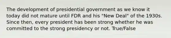 The development of presidential government as we know it today did not mature until FDR and his "New Deal" of the 1930s. Since then, every president has been strong whether he was committed to the strong presidency or not. True/False