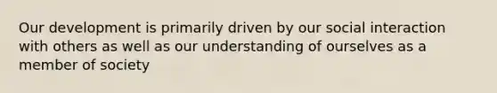 Our development is primarily driven by our social interaction with others as well as our understanding of ourselves as a member of society