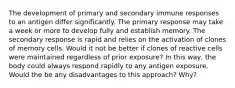 The development of primary and secondary immune responses to an antigen differ significantly. The primary response may take a week or more to develop fully and establish memory. The secondary response is rapid and relies on the activation of clones of memory cells. Would it not be better if clones of reactive cells were maintained regardless of prior exposure? In this way, the body could always respond rapidly to any antigen exposure. Would the be any disadvantages to this approach? Why?