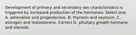 Development of primary and secondary sex characteristics is triggered by increased production of the hormones: Select one: A. adrenaline and progesterone. B. thyroxin and oxytocin. C. estrogen and testosterone. Correct D. pituitary growth hormone and steroids.