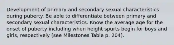 Development of primary and secondary sexual characteristics during puberty. Be able to differentiate between primary and secondary sexual characteristics. Know the average age for the onset of puberty including when height spurts begin for boys and girls, respectively (see Milestones Table p. 204).