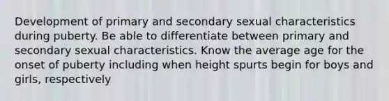 Development of primary and secondary sexual characteristics during puberty. Be able to differentiate between primary and secondary sexual characteristics. Know the average age for the onset of puberty including when height spurts begin for boys and girls, respectively