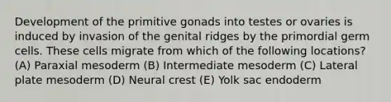 Development of the primitive gonads into testes or ovaries is induced by invasion of the genital ridges by the primordial germ cells. These cells migrate from which of the following locations? (A) Paraxial mesoderm (B) Intermediate mesoderm (C) Lateral plate mesoderm (D) Neural crest (E) Yolk sac endoderm