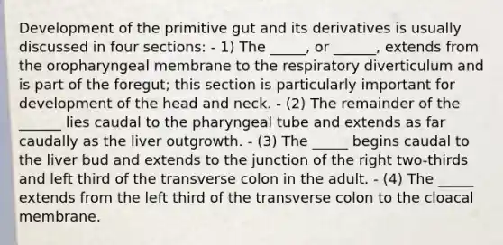 Development of the primitive gut and its derivatives is usually discussed in four sections: - 1) The _____, or ______, extends from the oropharyngeal membrane to the respiratory diverticulum and is part of the foregut; this section is particularly important for development of the head and neck. - (2) The remainder of the ______ lies caudal to the pharyngeal tube and extends as far caudally as the liver outgrowth. - (3) The _____ begins caudal to the liver bud and extends to the junction of the right two-thirds and left third of the transverse colon in the adult. - (4) The _____ extends from the left third of the transverse colon to the cloacal membrane.