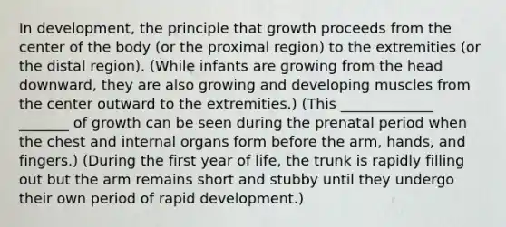 In development, the principle that growth proceeds from the center of the body (or the proximal region) to the extremities (or the distal region). (While infants are growing from the head downward, they are also growing and developing muscles from the center outward to the extremities.) (This _____________ _______ of growth can be seen during the prenatal period when the chest and internal organs form before the arm, hands, and fingers.) (During the first year of life, the trunk is rapidly filling out but the arm remains short and stubby until they undergo their own period of rapid development.)