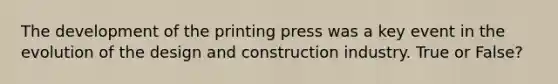 The development of the printing press was a key event in the evolution of the design and construction industry. True or False?