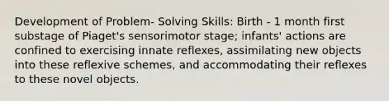 Development of Problem- Solving Skills: Birth - 1 month first substage of Piaget's sensorimotor stage; infants' actions are confined to exercising innate reflexes, assimilating new objects into these reflexive schemes, and accommodating their reflexes to these novel objects.