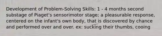 Development of Problem-Solving Skills: 1 - 4 months second substage of Piaget's sensorimotor stage; a pleasurable response, centered on the infant's own body, that is discovered by chance and performed over and over. ex: sucking their thumbs, cooing