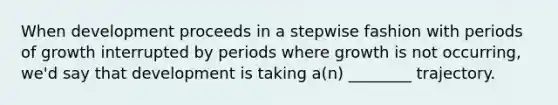 When development proceeds in a stepwise fashion with periods of growth interrupted by periods where growth is not occurring, we'd say that development is taking a(n) ________ trajectory.