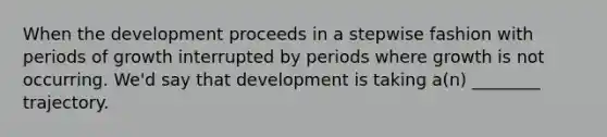 When the development proceeds in a stepwise fashion with periods of growth interrupted by periods where growth is not occurring. We'd say that development is taking a(n) ________ trajectory.