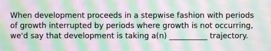 When development proceeds in a stepwise fashion with periods of growth interrupted by periods where growth is not occurring, we'd say that development is taking a(n) __________ trajectory.