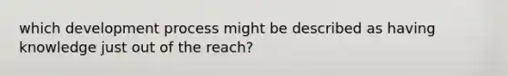 which development process might be described as having knowledge just out of the reach?