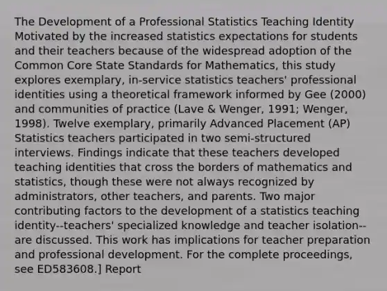 The Development of a Professional Statistics Teaching Identity Motivated by the increased statistics expectations for students and their teachers because of the widespread adoption of the Common Core State Standards for Mathematics, this study explores exemplary, in-service statistics teachers' professional identities using a theoretical framework informed by Gee (2000) and communities of practice (Lave & Wenger, 1991; Wenger, 1998). Twelve exemplary, primarily Advanced Placement (AP) Statistics teachers participated in two semi-structured interviews. Findings indicate that these teachers developed teaching identities that cross the borders of mathematics and statistics, though these were not always recognized by administrators, other teachers, and parents. Two major contributing factors to the development of a statistics teaching identity--teachers' specialized knowledge and teacher isolation--are discussed. This work has implications for teacher preparation and professional development. For the complete proceedings, see ED583608.] Report