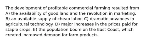 The development of profitable commercial farming resulted from A) the availability of good land and the revolution in marketing. B) an available supply of cheap labor. C) dramatic advances in agricultural technology. D) major increases in the prices paid for staple crops. E) the population boom on the East Coast, which created increased demand for farm products.