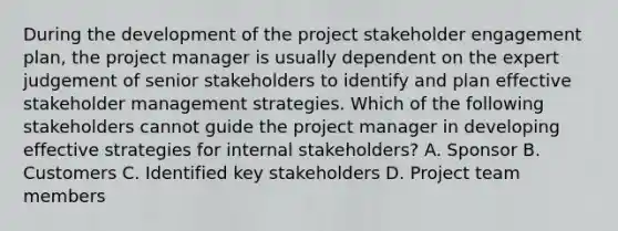 During the development of the project stakeholder engagement plan, the project manager is usually dependent on the expert judgement of senior stakeholders to identify and plan effective stakeholder management strategies. Which of the following stakeholders cannot guide the project manager in developing effective strategies for internal stakeholders? A. Sponsor B. Customers C. Identified key stakeholders D. Project team members