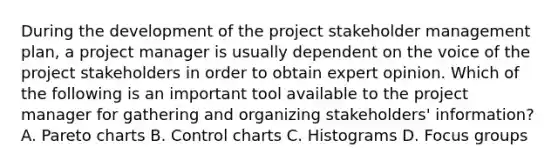 During the development of the project stakeholder management plan, a project manager is usually dependent on the voice of the project stakeholders in order to obtain expert opinion. Which of the following is an important tool available to the project manager for gathering and organizing stakeholders' information? A. Pareto charts B. Control charts C. Histograms D. Focus groups