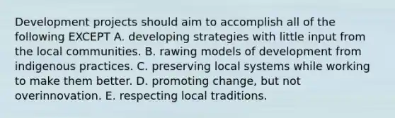 Development projects should aim to accomplish all of the following EXCEPT A. developing strategies with little input from the local communities. B. rawing models of development from indigenous practices. C. preserving local systems while working to make them better. D. promoting change, but not overinnovation. E. respecting local traditions.