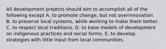 All development projects should aim to accomplish all of the following except A. to promote change, but not overinnovation. B. to preserve local systems, while working to make them better. C. to respect local traditions. D. to base models of development on indigenous practices and social forms. E. to develop strategies with little input from local communities.