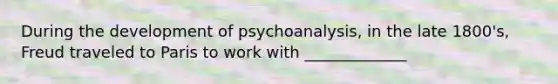 During the development of psychoanalysis, in the late 1800's, Freud traveled to Paris to work with _____________