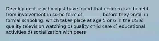 Development psychologist have found that children can benefit from involvement in some form of ________ before they enroll in formal schooling, which takes place at age 5 or 6 in the US a) quality television watching b) quality child care c) educational activities d) socialization with peers