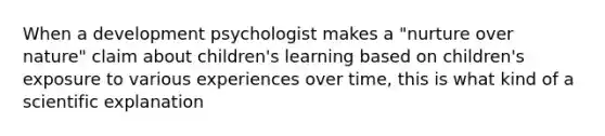 When a development psychologist makes a "nurture over nature" claim about children's learning based on children's exposure to various experiences over time, this is what kind of a scientific explanation