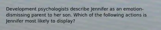 Development psychologists describe Jennifer as an emotion-dismissing parent to her son. Which of the following actions is Jennifer most likely to display?