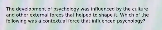 The development of psychology was influenced by the culture and other external forces that helped to shape it. Which of the following was a contextual force that influenced psychology?