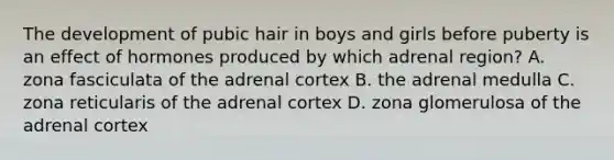 The development of pubic hair in boys and girls before puberty is an effect of hormones produced by which adrenal region? A. zona fasciculata of the adrenal cortex B. the adrenal medulla C. zona reticularis of the adrenal cortex D. zona glomerulosa of the adrenal cortex